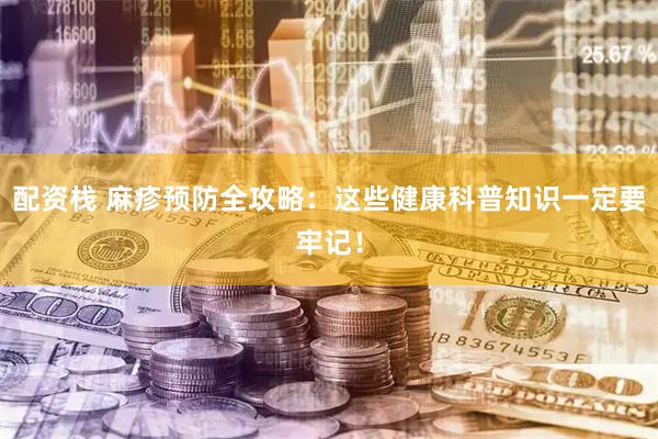 配资栈 麻疹预防全攻略：这些健康科普知识一定要牢记！