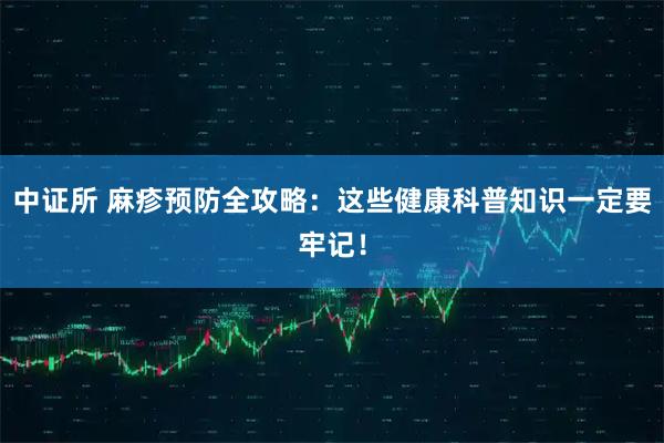 中证所 麻疹预防全攻略：这些健康科普知识一定要牢记！