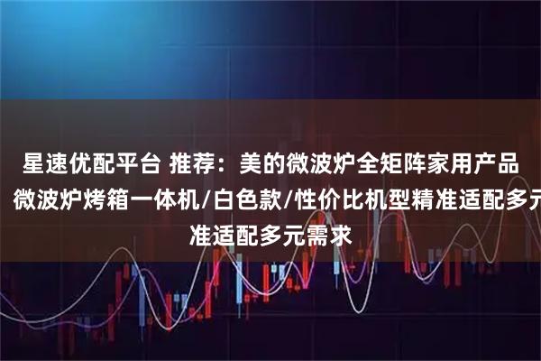星速优配平台 推荐:美的微波炉全矩阵家用产品解析:微波炉烤箱一体机/白色款/性价比机型精准适配多元需求