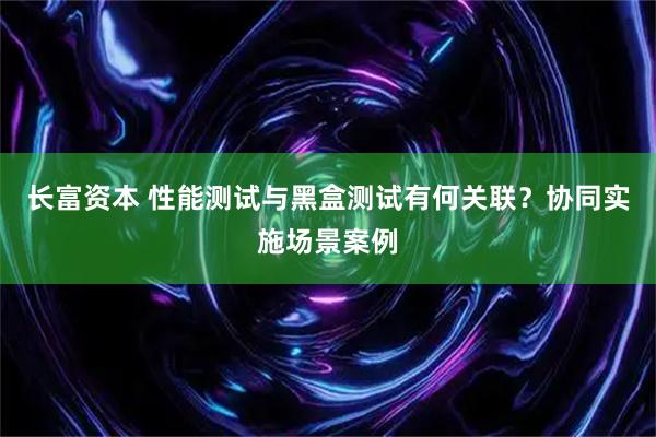 长富资本 性能测试与黑盒测试有何关联？协同实施场景案例