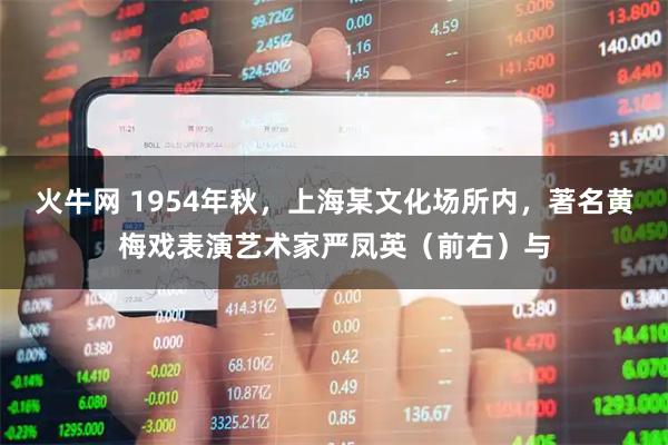 火牛网 1954年秋，上海某文化场所内，著名黄梅戏表演艺术家严凤英（前右）与