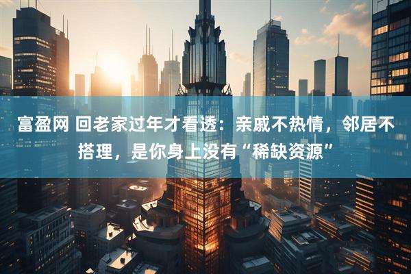 富盈网 回老家过年才看透：亲戚不热情，邻居不搭理，是你身上没有“稀缺资源”
