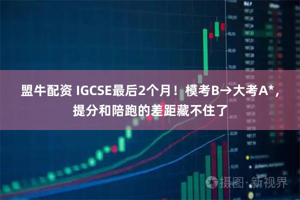 盟牛配资 IGCSE最后2个月！模考B→大考A*，提分和陪跑的差距藏不住了