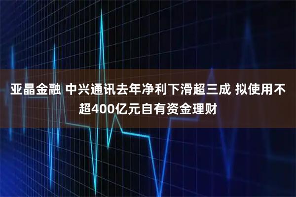 亚晶金融 中兴通讯去年净利下滑超三成 拟使用不超400亿元自有资金理财