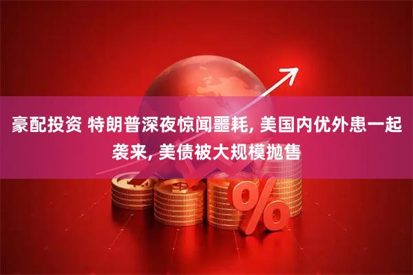 豪配投资 特朗普深夜惊闻噩耗, 美国内优外患一起袭来, 美债被大规模抛售