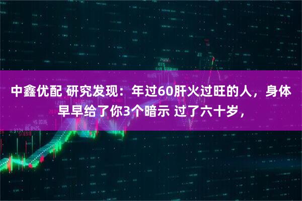 中鑫优配 研究发现：年过60肝火过旺的人，身体早早给了你3个暗示 过了六十岁，