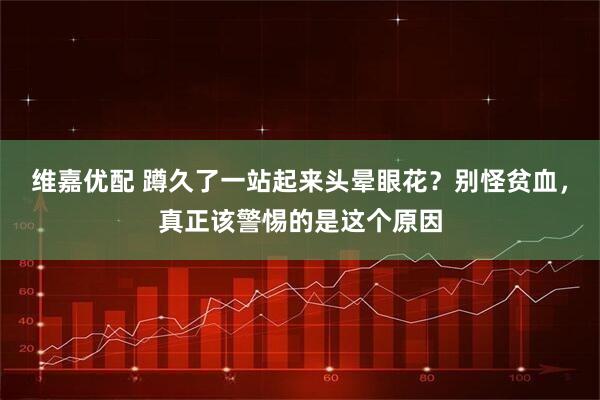 维嘉优配 蹲久了一站起来头晕眼花？别怪贫血，真正该警惕的是这个原因