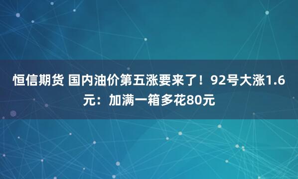 恒信期货 国内油价第五涨要来了!92号大涨1.6元:加满一箱多花80元