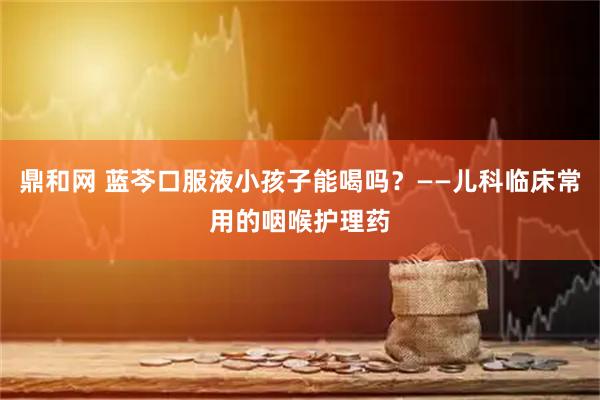 鼎和网 蓝芩口服液小孩子能喝吗？——儿科临床常用的咽喉护理药