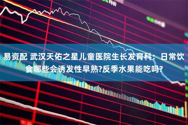 易资配 武汉天佑之星儿童医院生长发育科：日常饮食哪些会诱发性早熟?反季水果能吃吗?