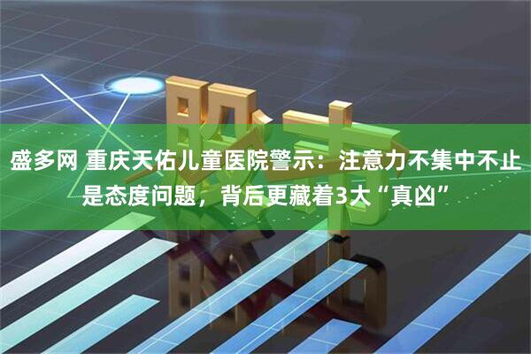 盛多网 重庆天佑儿童医院警示：注意力不集中不止是态度问题，背后更藏着3大“真凶”