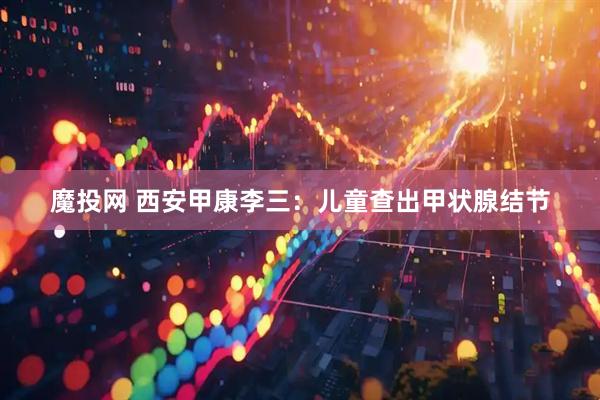 魔投网 西安甲康李三：儿童查出甲状腺结节