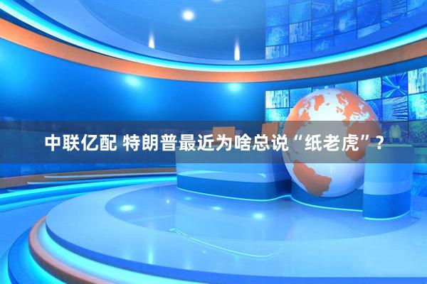 中联亿配 特朗普最近为啥总说“纸老虎”？