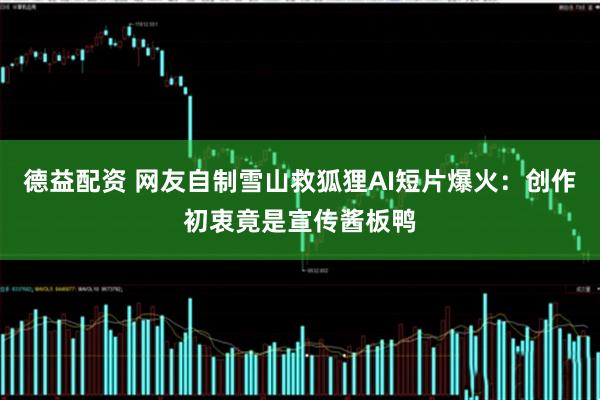 德益配资 网友自制雪山救狐狸AI短片爆火：创作初衷竟是宣传酱板鸭