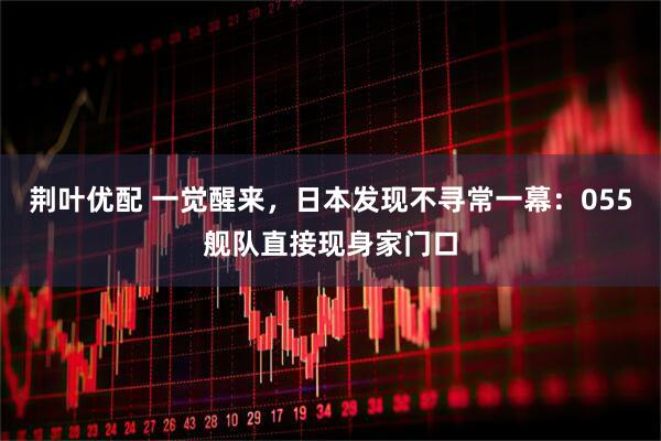 荆叶优配 一觉醒来，日本发现不寻常一幕：055舰队直接现身家门口