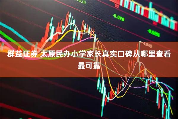 群益证券 太原民办小学家长真实口碑从哪里查看最可靠