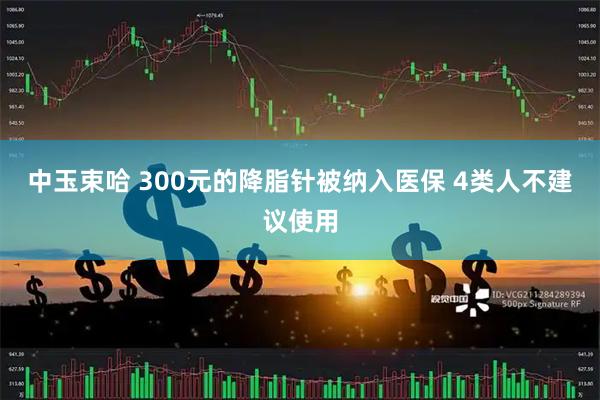 中玉束哈 300元的降脂针被纳入医保 4类人不建议使用