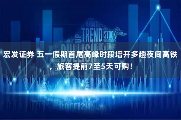 宏发证券 五一假期首尾高峰时段增开多趟夜间高铁，旅客提前7至5天可购！