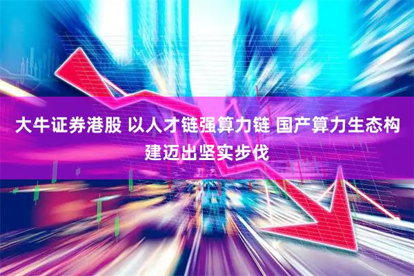 大牛证券港股 以人才链强算力链 国产算力生态构建迈出坚实步伐