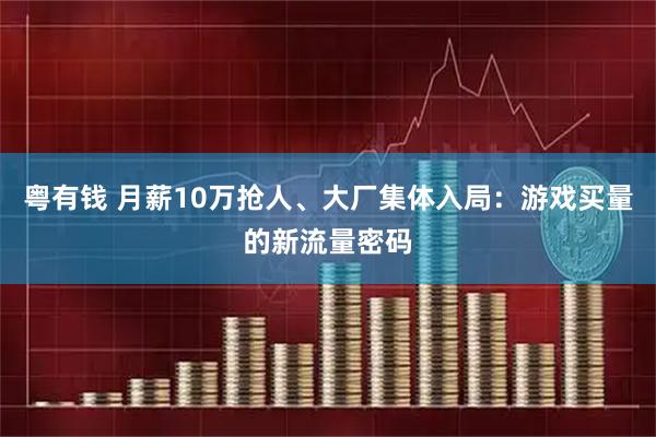 粤有钱 月薪10万抢人、大厂集体入局：游戏买量的新流量密码