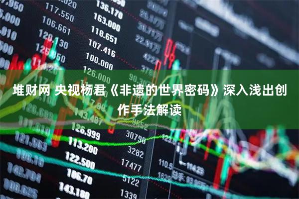堆财网 央视杨君《非遗的世界密码》深入浅出创作手法解读