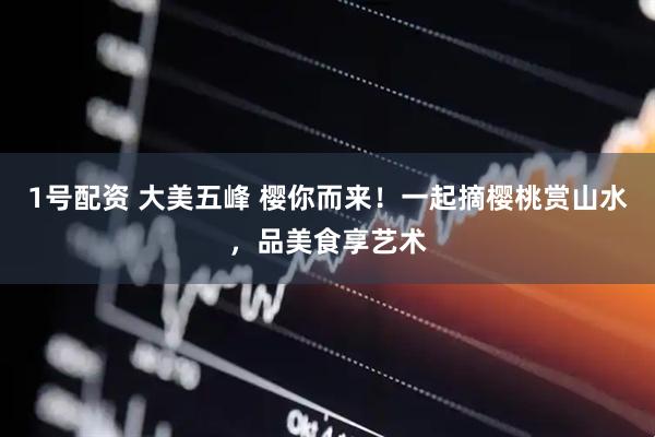 1号配资 大美五峰 樱你而来！一起摘樱桃赏山水，品美食享艺术