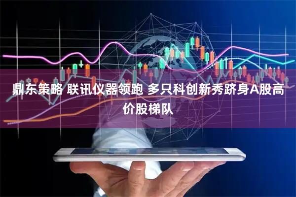 鼎东策略 联讯仪器领跑 多只科创新秀跻身A股高价股梯队