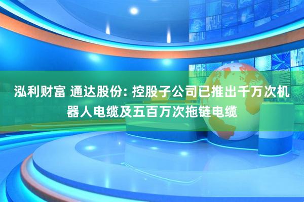 泓利财富 通达股份: 控股子公司已推出千万次机器人电缆及五百万次拖链电缆