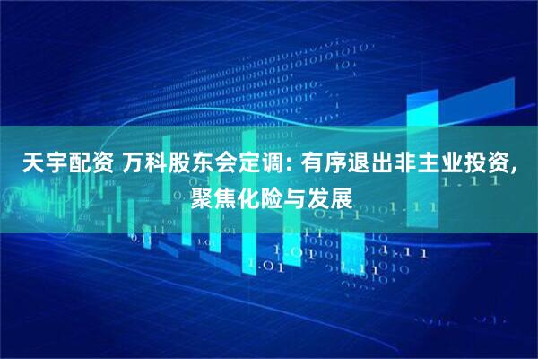 天宇配资 万科股东会定调: 有序退出非主业投资, 聚焦化险与发展