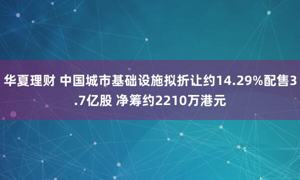 华夏理财 中国城市基础设施拟折让约14.29%配售3.7亿股 净筹约2210万港元