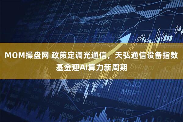 MOM操盘网 政策定调光通信，天弘通信设备指数基金迎AI算力新周期