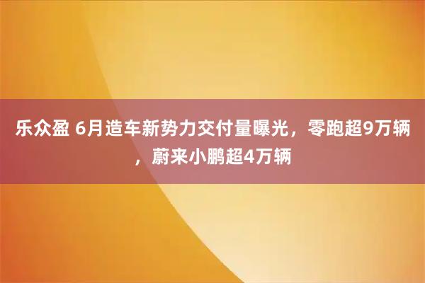 乐众盈 6月造车新势力交付量曝光，零跑超9万辆，蔚来小鹏超4万辆