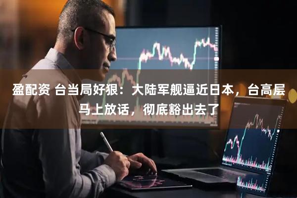 盈配资 台当局好狠：大陆军舰逼近日本，台高层马上放话，彻底豁出去了