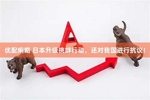 优配痢略 日本升级挑衅行动，还对我国进行抗议！