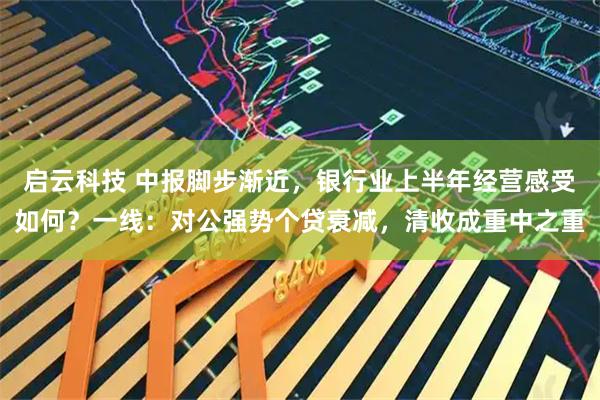 启云科技 中报脚步渐近，银行业上半年经营感受如何？一线：对公强势个贷衰减，清收成重中之重