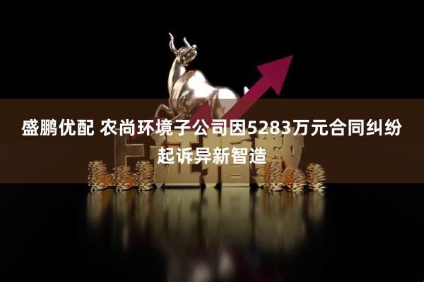 盛鹏优配 农尚环境子公司因5283万元合同纠纷起诉异新智造