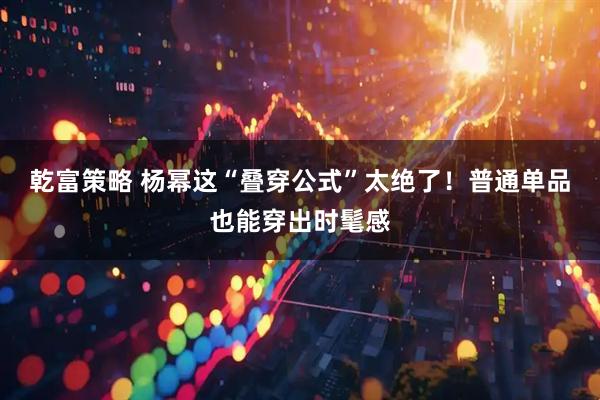 乾富策略 杨幂这“叠穿公式”太绝了！普通单品也能穿出时髦感