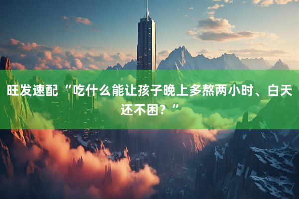旺发速配 “吃什么能让孩子晚上多熬两小时、白天还不困？”
