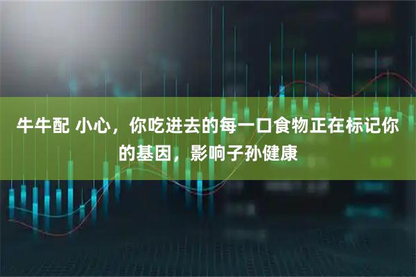 牛牛配 小心，你吃进去的每一口食物正在标记你的基因，影响子孙健康