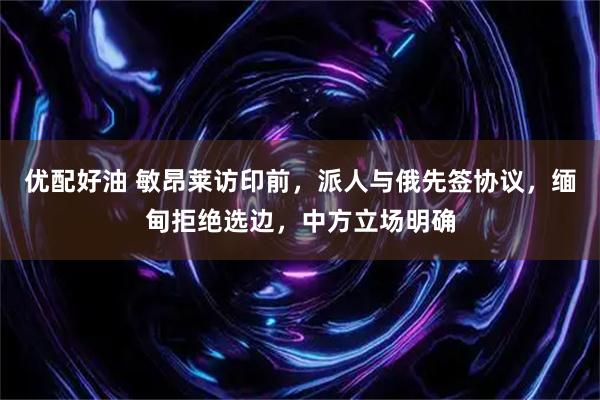 优配好油 敏昂莱访印前，派人与俄先签协议，缅甸拒绝选边，中方立场明确