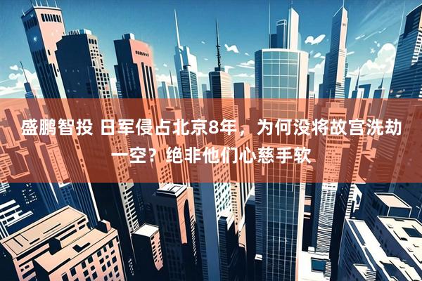 盛鹏智投 日军侵占北京8年，为何没将故宫洗劫一空？绝非他们心慈手软