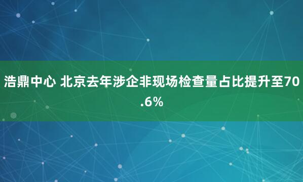 浩鼎中心 北京去年涉企非现场检查量占比提升至70.6%
