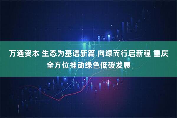 万通资本 生态为基谱新篇 向绿而行启新程 重庆全方位推动绿色低碳发展