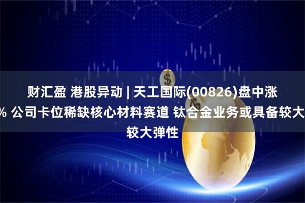 财汇盈 港股异动 | 天工国际(00826)盘中涨超9% 公司卡位稀缺核心材料赛道 钛合金业务或具备较大弹性