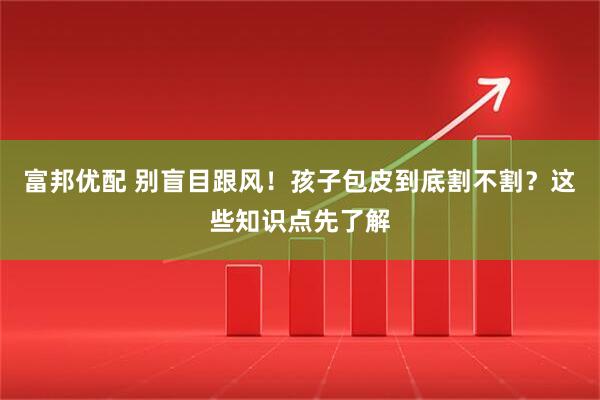 富邦优配 别盲目跟风！孩子包皮到底割不割？这些知识点先了解