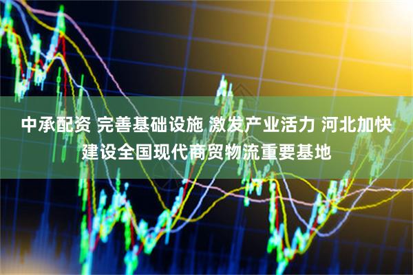 中承配资 完善基础设施 激发产业活力 河北加快建设全国现代商贸物流重要基地