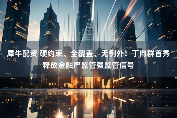 犀牛配资 硬约束、全覆盖、无例外！丁向群首秀释放金融严监管强监管信号