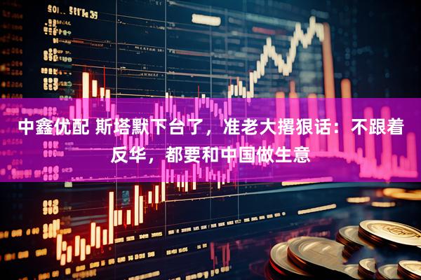 中鑫优配 斯塔默下台了，准老大撂狠话：不跟着反华，都要和中国做生意