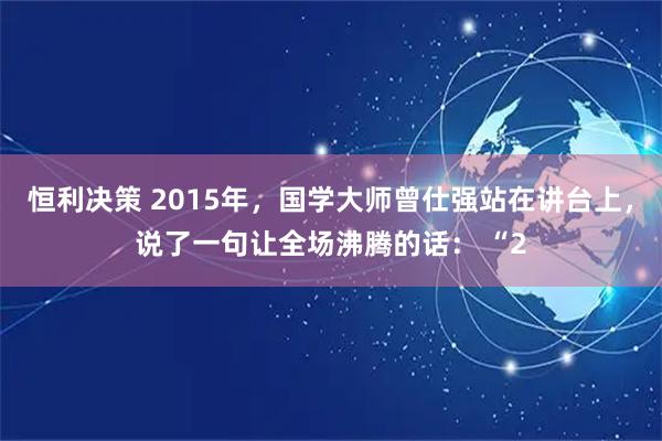 恒利决策 2015年，国学大师曾仕强站在讲台上，说了一句让全场沸腾的话： “2