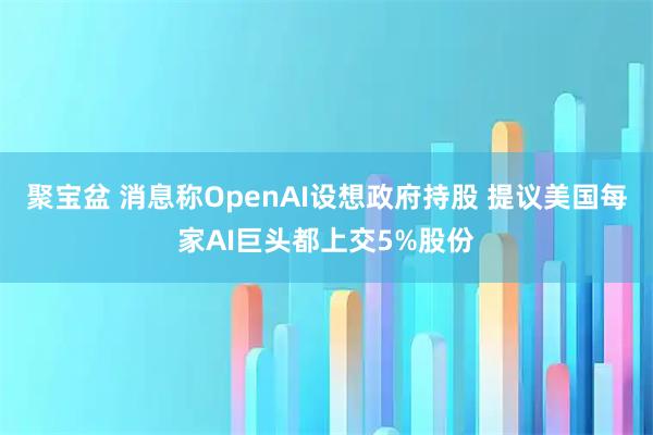 聚宝盆 消息称OpenAI设想政府持股 提议美国每家AI巨头都上交5%股份